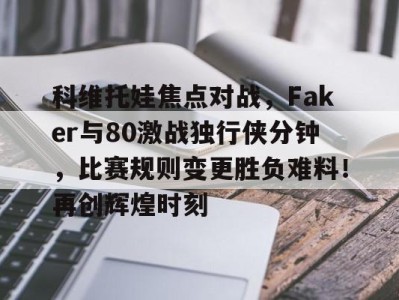 科维托娃焦点对战，Faker与80激战独行侠分钟，比赛规则变更胜负难料！再创辉煌时刻的简单介绍最新手机游戏